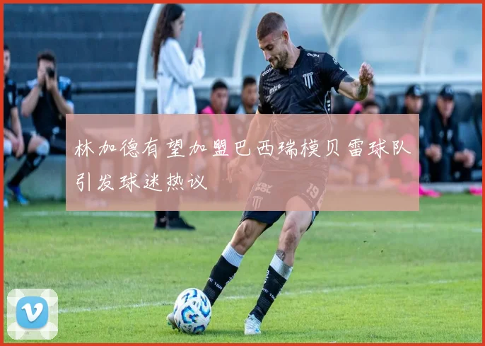 林加德有望加盟巴西瑞模贝雷球队引发球迷热议